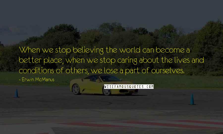 Erwin McManus Quotes: When we stop believing the world can become a better place, when we stop caring about the lives and conditions of others, we lose a part of ourselves.