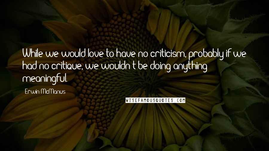 Erwin McManus Quotes: While we would love to have no criticism, probably if we had no critique, we wouldn't be doing anything meaningful.