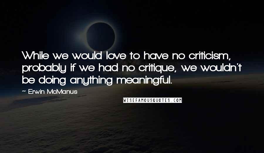 Erwin McManus Quotes: While we would love to have no criticism, probably if we had no critique, we wouldn't be doing anything meaningful.