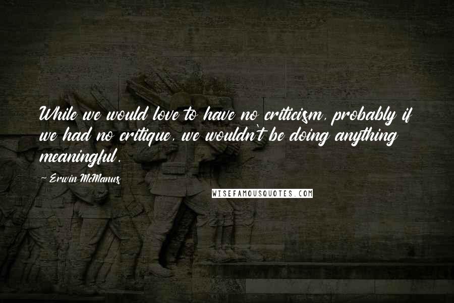 Erwin McManus Quotes: While we would love to have no criticism, probably if we had no critique, we wouldn't be doing anything meaningful.