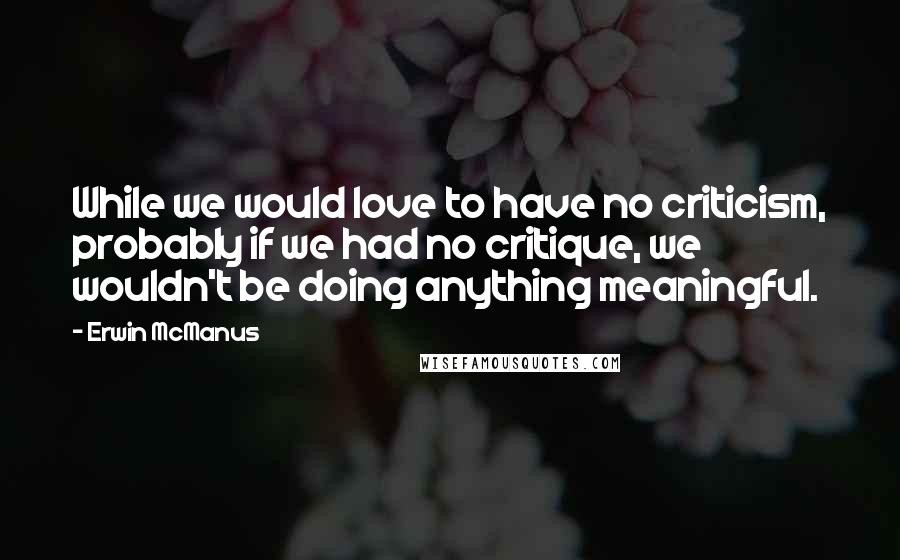 Erwin McManus Quotes: While we would love to have no criticism, probably if we had no critique, we wouldn't be doing anything meaningful.