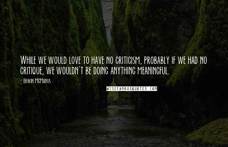 Erwin McManus Quotes: While we would love to have no criticism, probably if we had no critique, we wouldn't be doing anything meaningful.