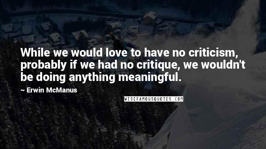 Erwin McManus Quotes: While we would love to have no criticism, probably if we had no critique, we wouldn't be doing anything meaningful.