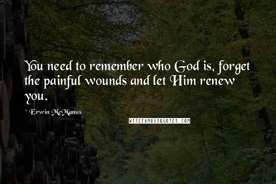 Erwin McManus Quotes: You need to remember who God is, forget the painful wounds and let Him renew you.