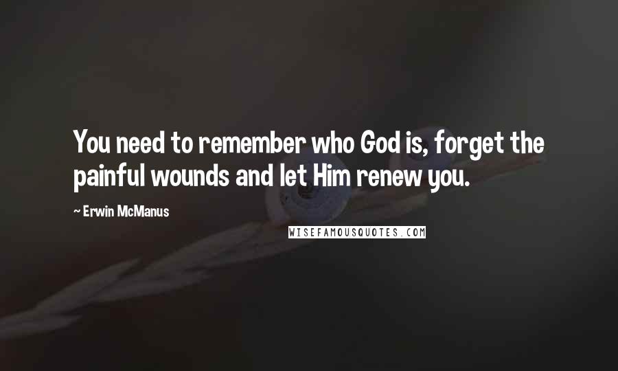 Erwin McManus Quotes: You need to remember who God is, forget the painful wounds and let Him renew you.