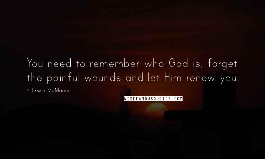 Erwin McManus Quotes: You need to remember who God is, forget the painful wounds and let Him renew you.