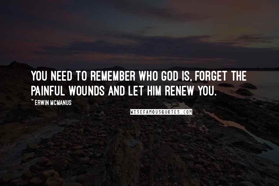 Erwin McManus Quotes: You need to remember who God is, forget the painful wounds and let Him renew you.