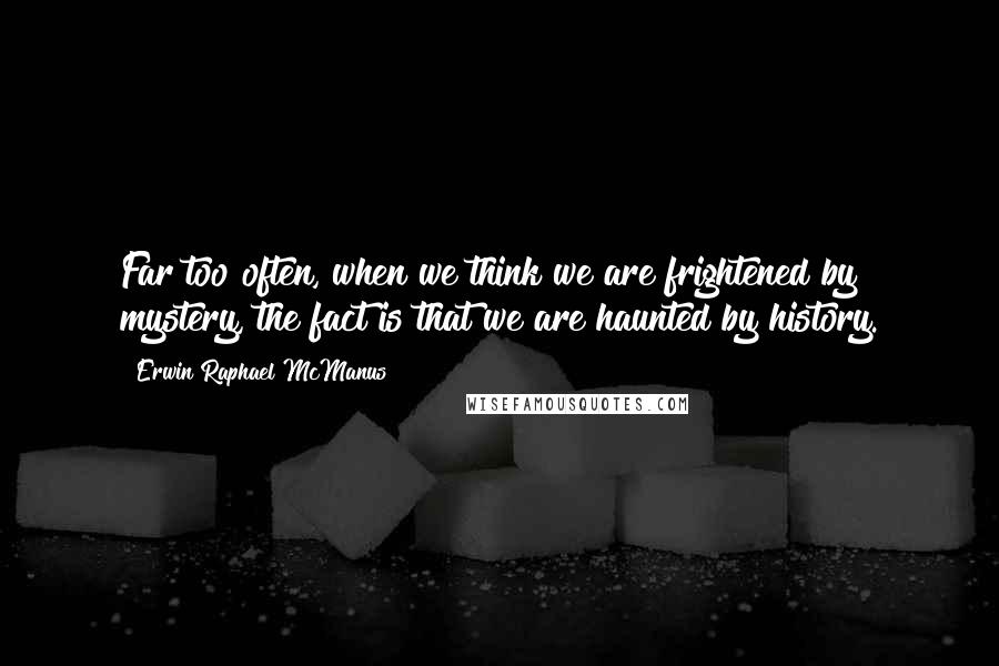 Erwin Raphael McManus Quotes: Far too often, when we think we are frightened by mystery, the fact is that we are haunted by history.