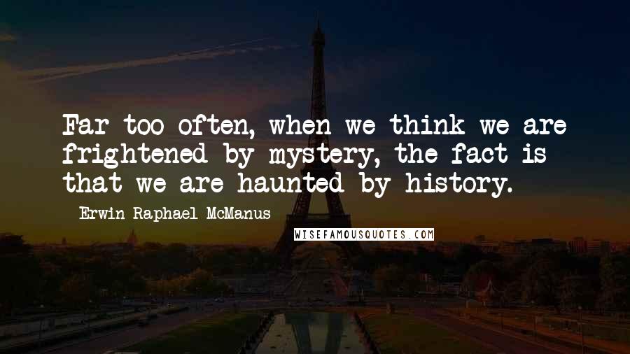 Erwin Raphael McManus Quotes: Far too often, when we think we are frightened by mystery, the fact is that we are haunted by history.