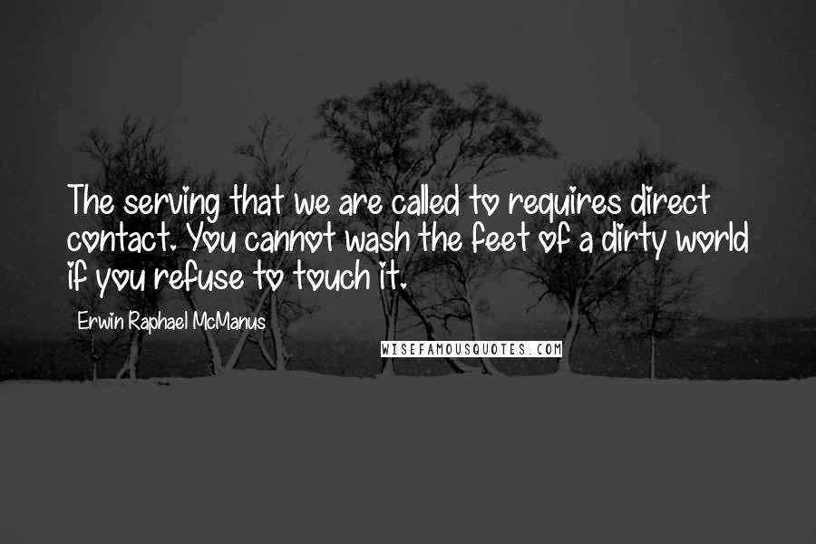 Erwin Raphael McManus Quotes: The serving that we are called to requires direct contact. You cannot wash the feet of a dirty world if you refuse to touch it.