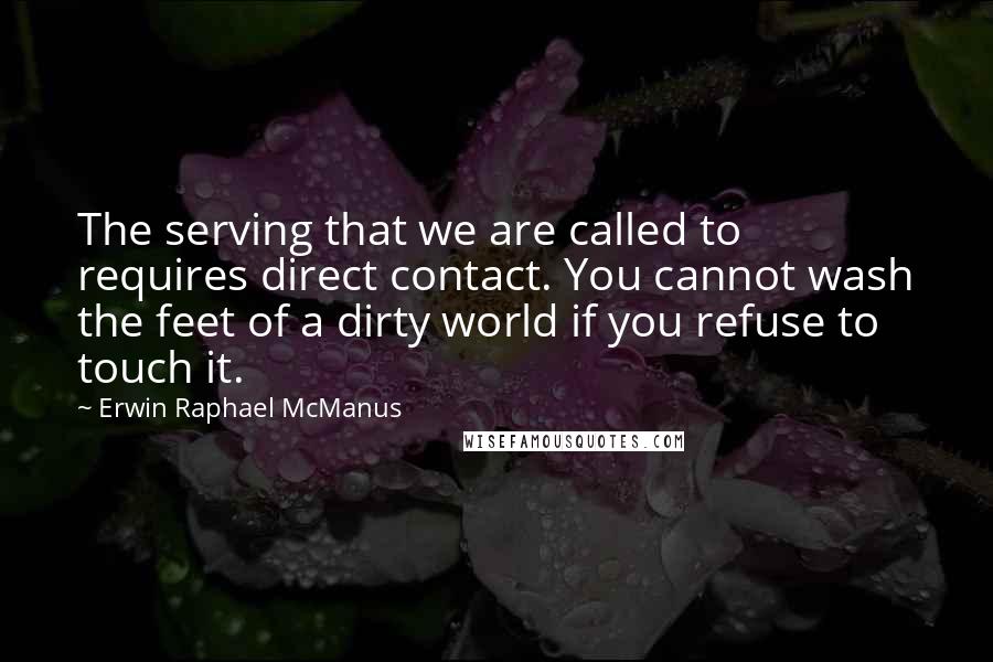 Erwin Raphael McManus Quotes: The serving that we are called to requires direct contact. You cannot wash the feet of a dirty world if you refuse to touch it.