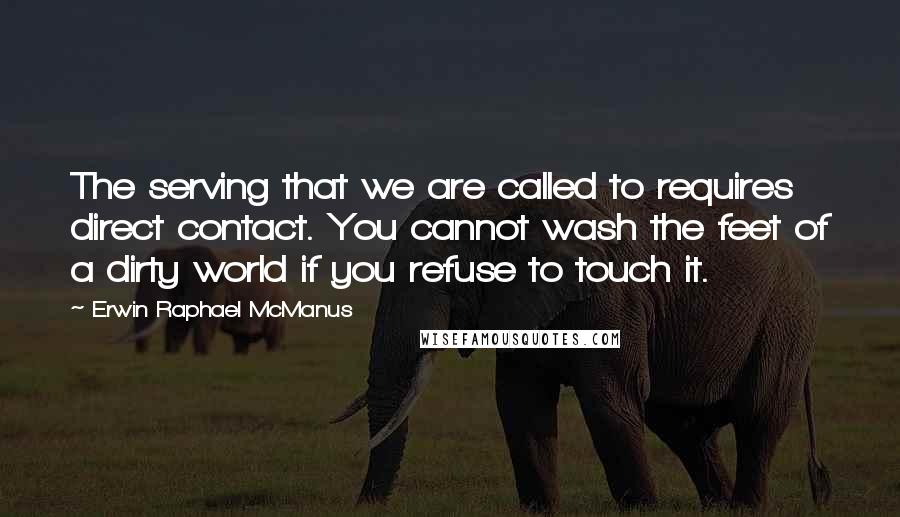 Erwin Raphael McManus Quotes: The serving that we are called to requires direct contact. You cannot wash the feet of a dirty world if you refuse to touch it.