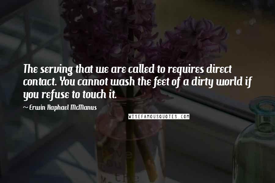 Erwin Raphael McManus Quotes: The serving that we are called to requires direct contact. You cannot wash the feet of a dirty world if you refuse to touch it.