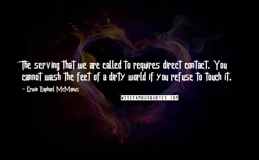 Erwin Raphael McManus Quotes: The serving that we are called to requires direct contact. You cannot wash the feet of a dirty world if you refuse to touch it.