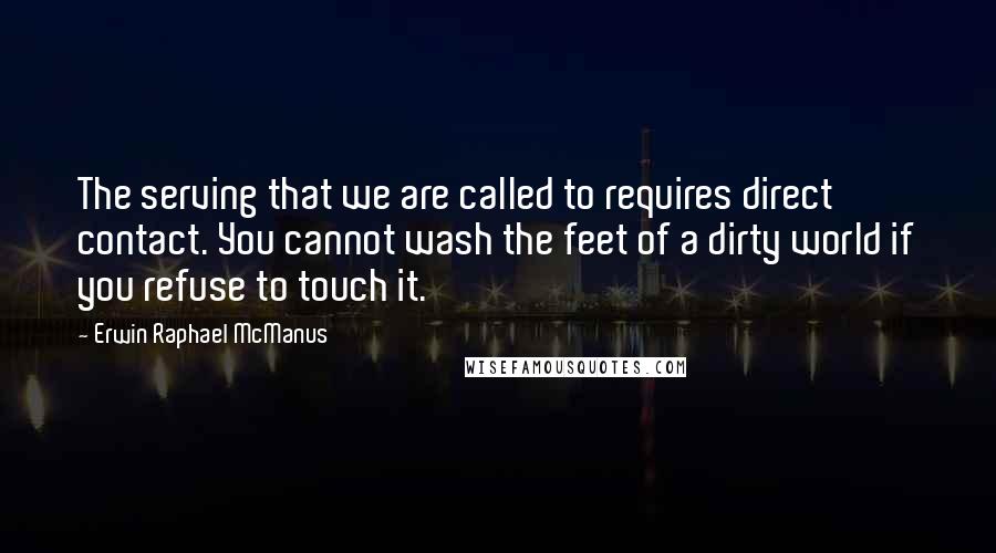 Erwin Raphael McManus Quotes: The serving that we are called to requires direct contact. You cannot wash the feet of a dirty world if you refuse to touch it.