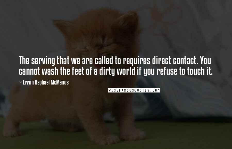 Erwin Raphael McManus Quotes: The serving that we are called to requires direct contact. You cannot wash the feet of a dirty world if you refuse to touch it.