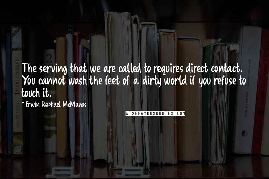 Erwin Raphael McManus Quotes: The serving that we are called to requires direct contact. You cannot wash the feet of a dirty world if you refuse to touch it.