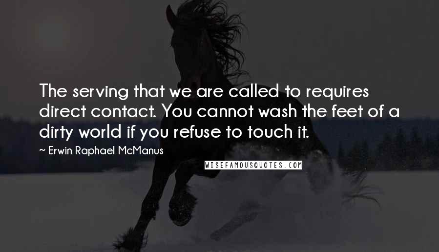 Erwin Raphael McManus Quotes: The serving that we are called to requires direct contact. You cannot wash the feet of a dirty world if you refuse to touch it.