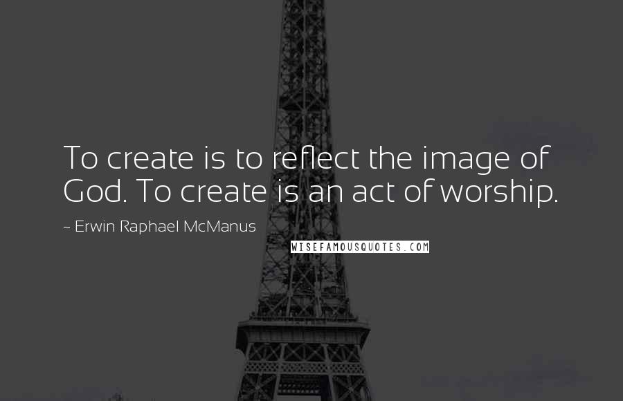 Erwin Raphael McManus Quotes: To create is to reflect the image of God. To create is an act of worship.