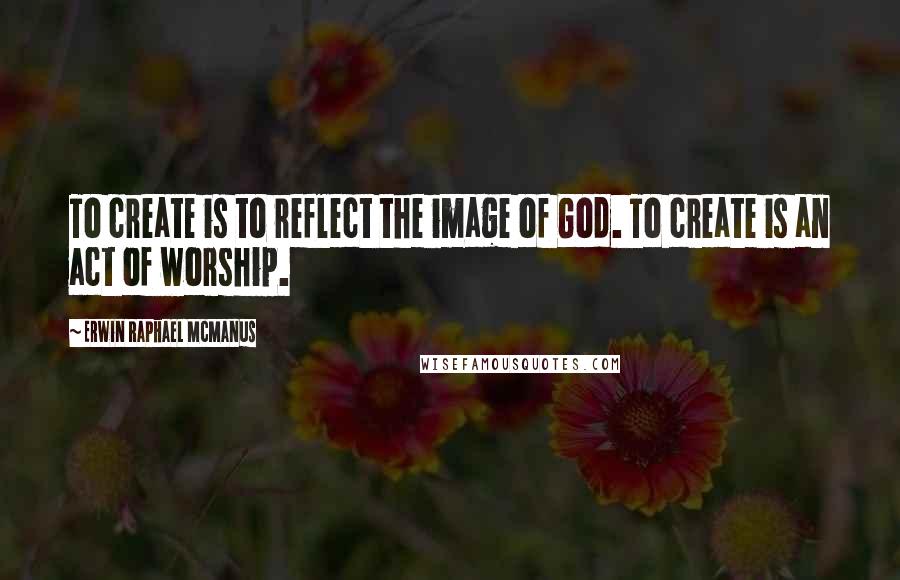 Erwin Raphael McManus Quotes: To create is to reflect the image of God. To create is an act of worship.