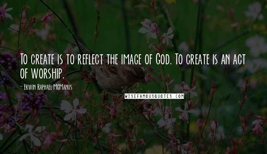 Erwin Raphael McManus Quotes: To create is to reflect the image of God. To create is an act of worship.