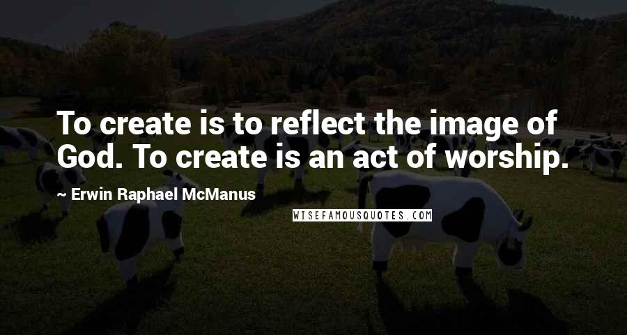 Erwin Raphael McManus Quotes: To create is to reflect the image of God. To create is an act of worship.