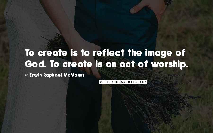 Erwin Raphael McManus Quotes: To create is to reflect the image of God. To create is an act of worship.