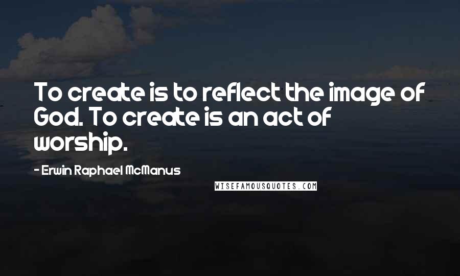 Erwin Raphael McManus Quotes: To create is to reflect the image of God. To create is an act of worship.