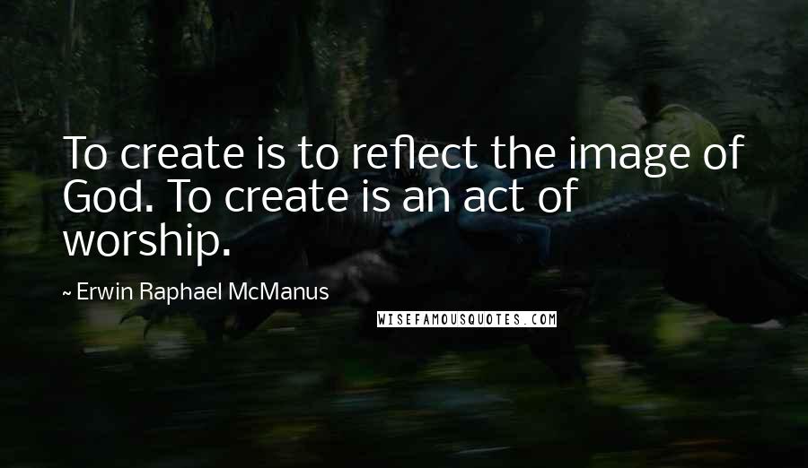 Erwin Raphael McManus Quotes: To create is to reflect the image of God. To create is an act of worship.