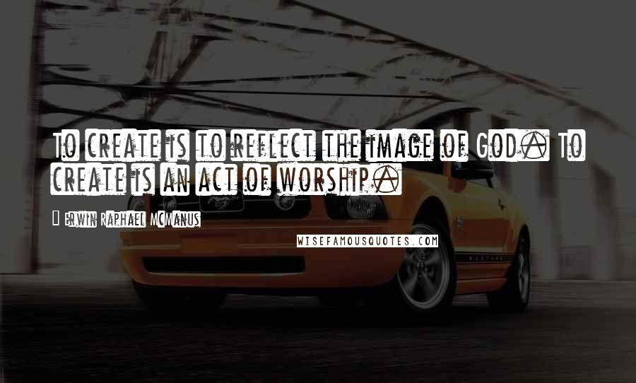 Erwin Raphael McManus Quotes: To create is to reflect the image of God. To create is an act of worship.