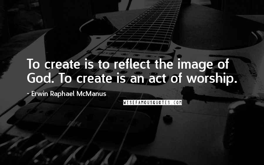 Erwin Raphael McManus Quotes: To create is to reflect the image of God. To create is an act of worship.