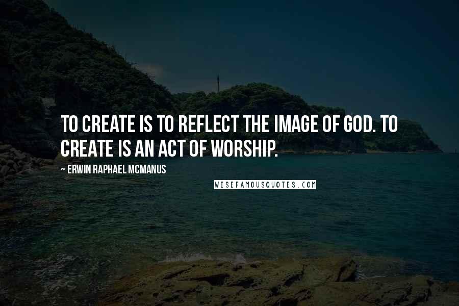 Erwin Raphael McManus Quotes: To create is to reflect the image of God. To create is an act of worship.