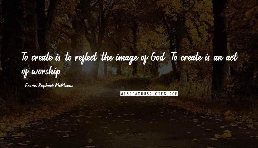 Erwin Raphael McManus Quotes: To create is to reflect the image of God. To create is an act of worship.