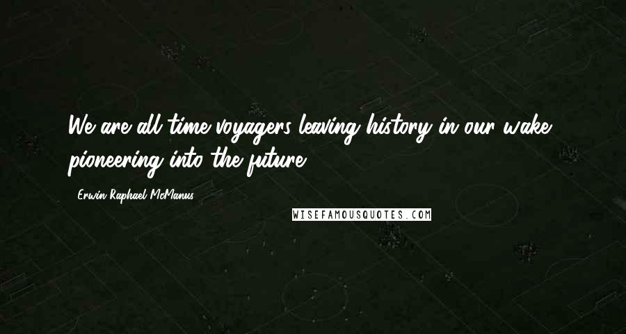 Erwin Raphael McManus Quotes: We are all time voyagers leaving history in our wake, pioneering into the future.
