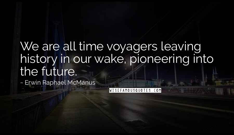 Erwin Raphael McManus Quotes: We are all time voyagers leaving history in our wake, pioneering into the future.