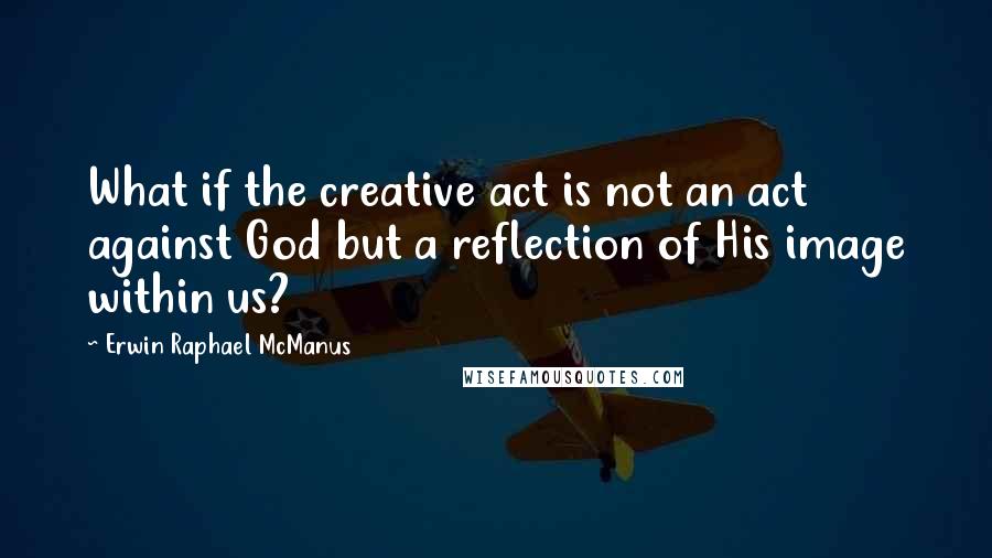 Erwin Raphael McManus Quotes: What if the creative act is not an act against God but a reflection of His image within us?