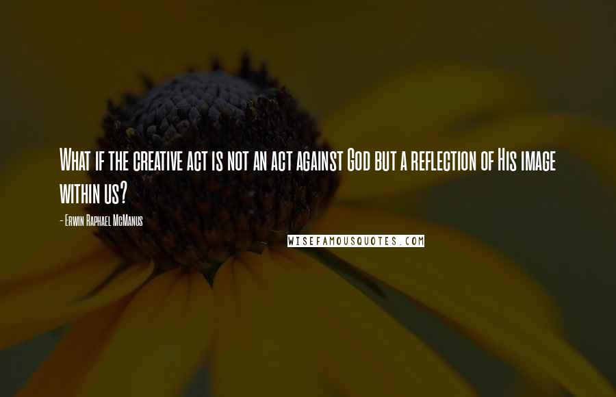 Erwin Raphael McManus Quotes: What if the creative act is not an act against God but a reflection of His image within us?