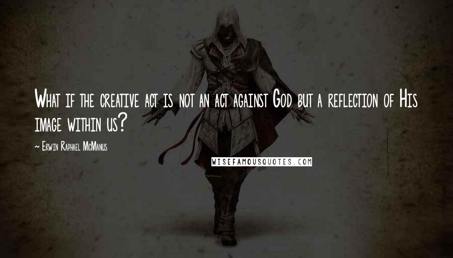 Erwin Raphael McManus Quotes: What if the creative act is not an act against God but a reflection of His image within us?