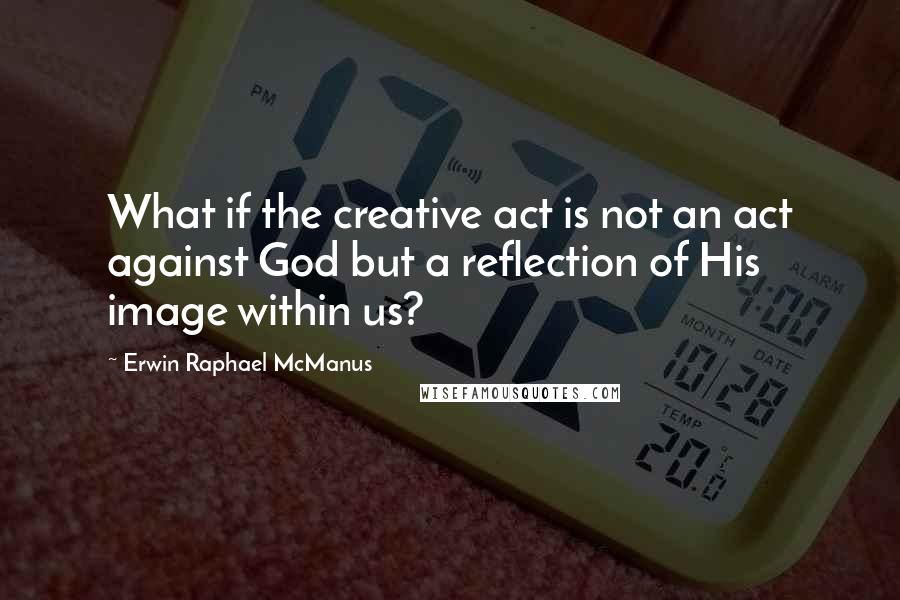 Erwin Raphael McManus Quotes: What if the creative act is not an act against God but a reflection of His image within us?