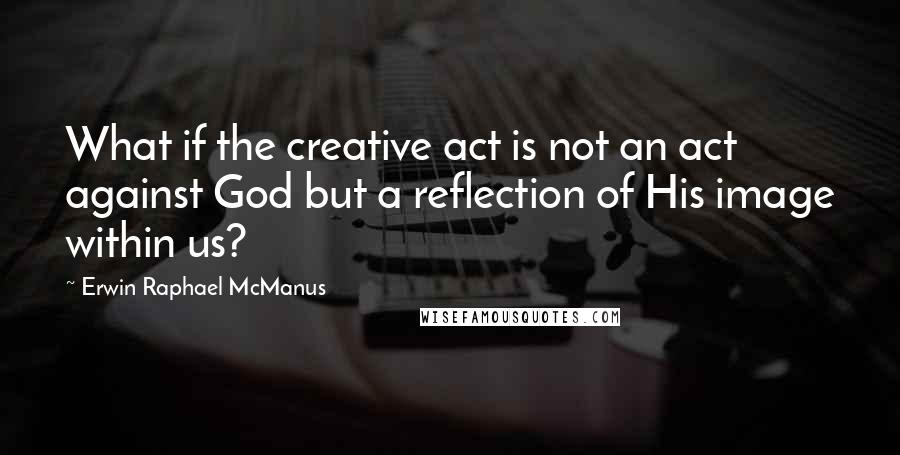 Erwin Raphael McManus Quotes: What if the creative act is not an act against God but a reflection of His image within us?