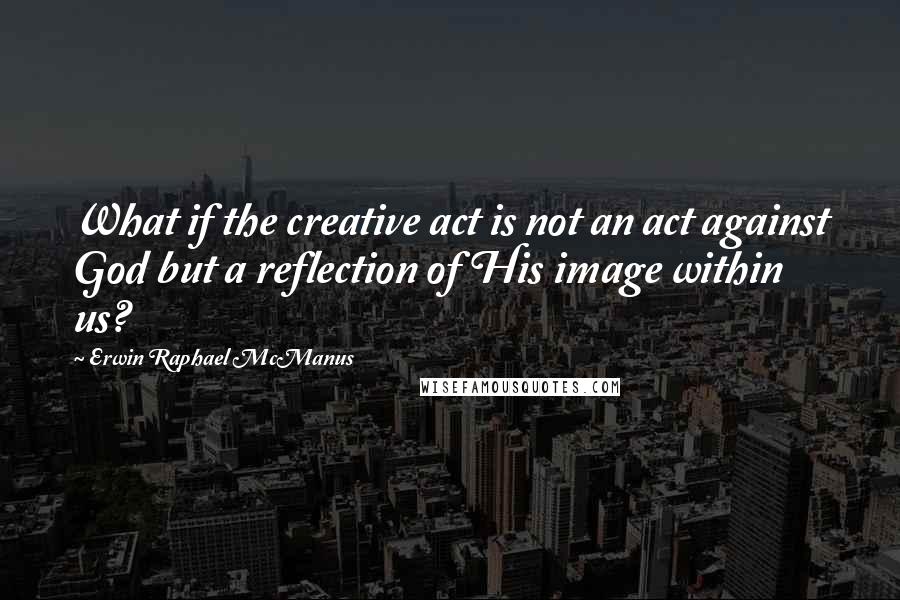 Erwin Raphael McManus Quotes: What if the creative act is not an act against God but a reflection of His image within us?