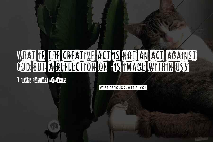 Erwin Raphael McManus Quotes: What if the creative act is not an act against God but a reflection of His image within us?