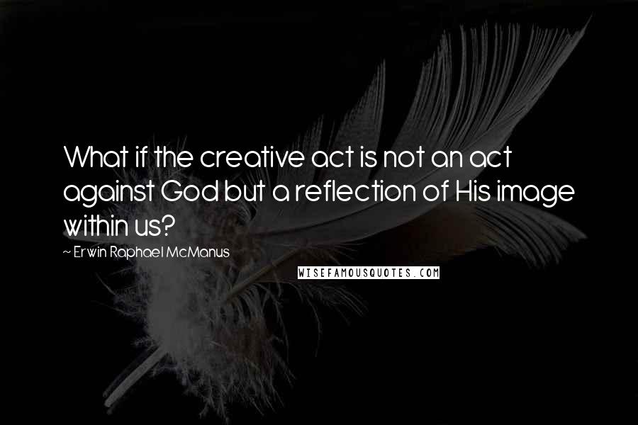 Erwin Raphael McManus Quotes: What if the creative act is not an act against God but a reflection of His image within us?