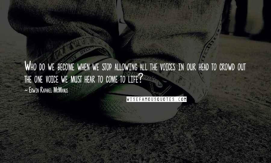 Erwin Raphael McManus Quotes: Who do we become when we stop allowing all the voices in our head to crowd out the one voice we must hear to come to life?