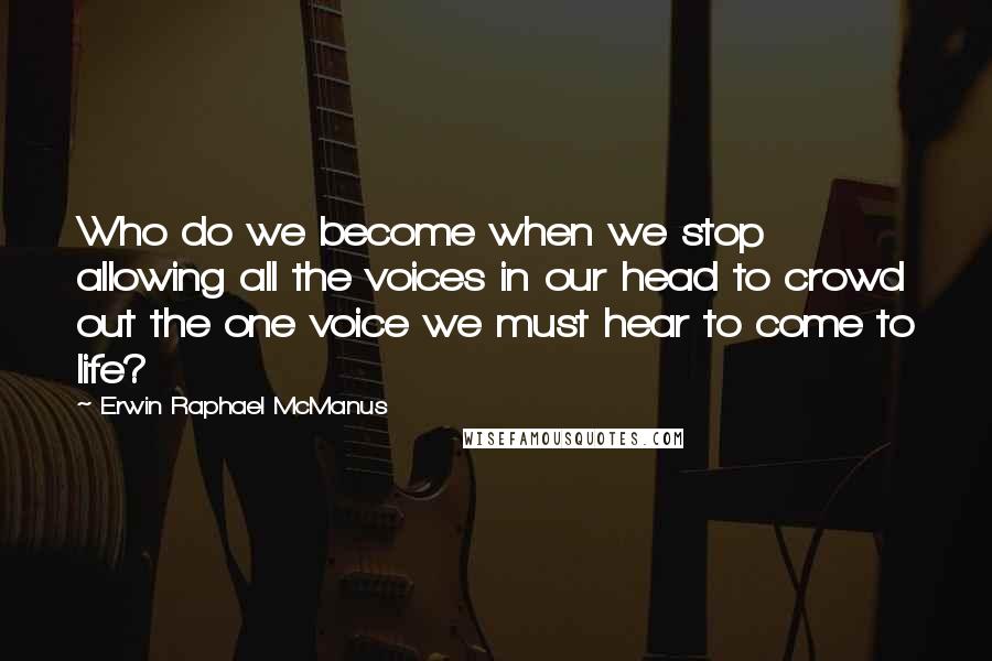 Erwin Raphael McManus Quotes: Who do we become when we stop allowing all the voices in our head to crowd out the one voice we must hear to come to life?