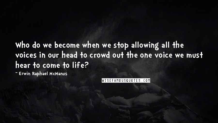 Erwin Raphael McManus Quotes: Who do we become when we stop allowing all the voices in our head to crowd out the one voice we must hear to come to life?