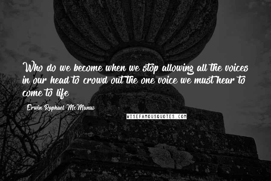 Erwin Raphael McManus Quotes: Who do we become when we stop allowing all the voices in our head to crowd out the one voice we must hear to come to life?