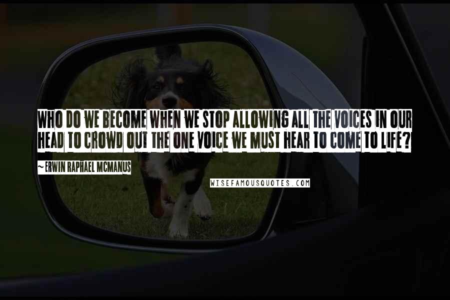 Erwin Raphael McManus Quotes: Who do we become when we stop allowing all the voices in our head to crowd out the one voice we must hear to come to life?