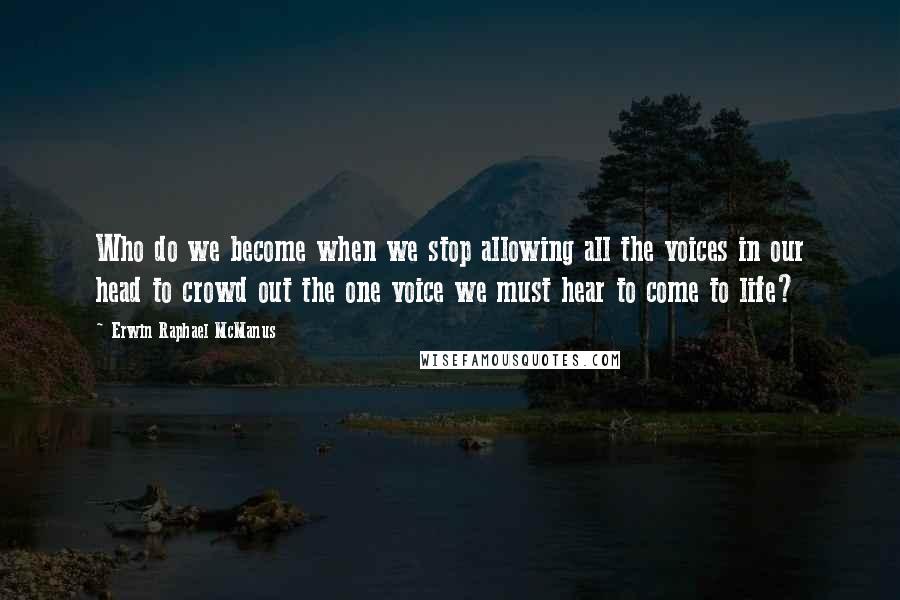 Erwin Raphael McManus Quotes: Who do we become when we stop allowing all the voices in our head to crowd out the one voice we must hear to come to life?