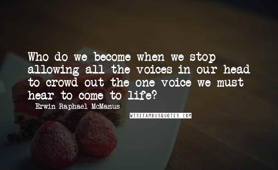 Erwin Raphael McManus Quotes: Who do we become when we stop allowing all the voices in our head to crowd out the one voice we must hear to come to life?